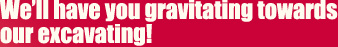 We'll have you gravitating towards our excavating!